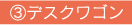 ③デスクワゴン
