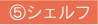 ⑤シェルフ